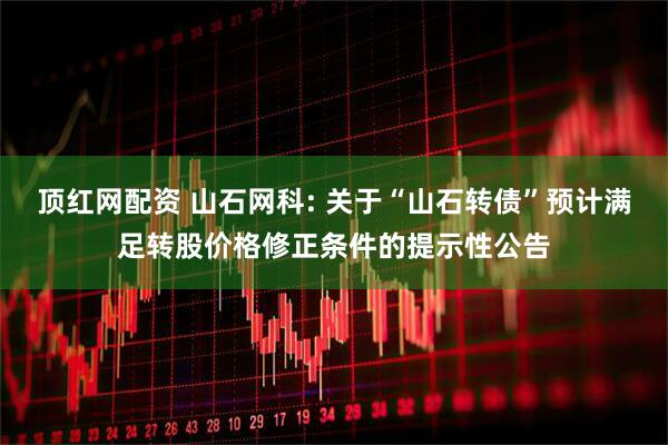 顶红网配资 山石网科: 关于“山石转债”预计满足转股价格修正条件的提示性公告