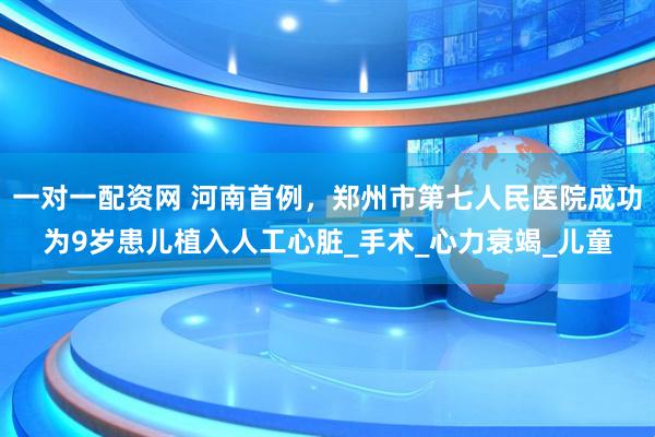 一对一配资网 河南首例，郑州市第七人民医院成功为9岁患儿植入人工心脏_手术_心力衰竭_儿童