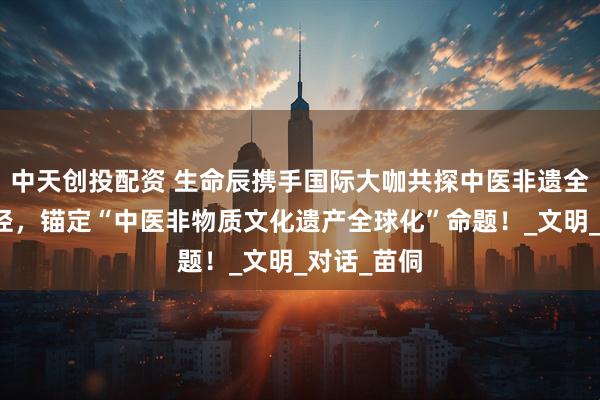中天创投配资 生命辰携手国际大咖共探中医非遗全球化新路径，锚定“中医非物质文化遗产全球化”命题！_文明_对话_苗侗