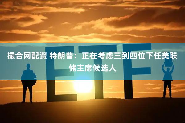 撮合网配资 特朗普：正在考虑三到四位下任美联储主席候选人