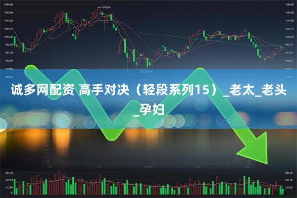 诚多网配资 高手对决（轻段系列15）_老太_老头_孕妇