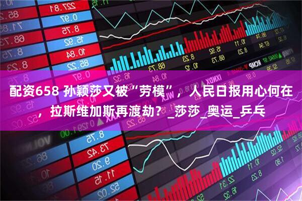 配资658 孙颖莎又被“劳模”，人民日报用心何在，拉斯维加斯再渡劫？_莎莎_奥运_乒乓
