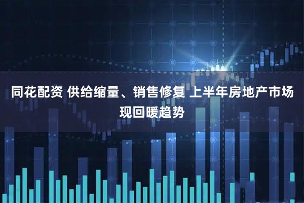 同花配资 供给缩量、销售修复 上半年房地产市场现回暖趋势