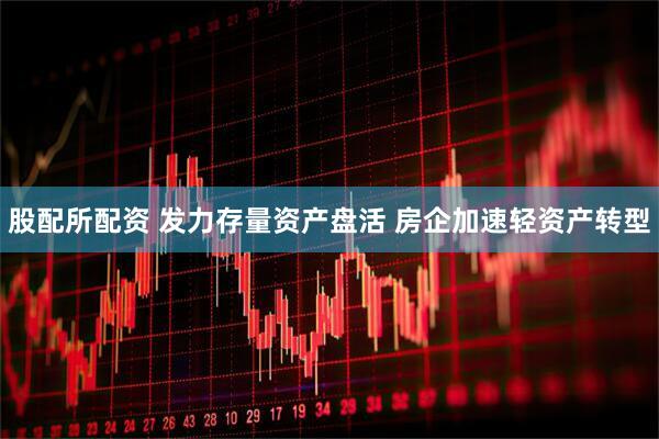 股配所配资 发力存量资产盘活 房企加速轻资产转型