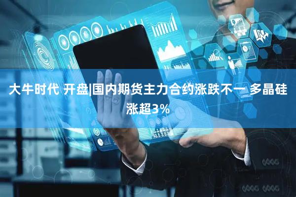 大牛时代 开盘|国内期货主力合约涨跌不一 多晶硅涨超3%