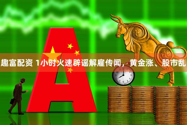 趣富配资 1小时火速辟谣解雇传闻，黄金涨、股市乱