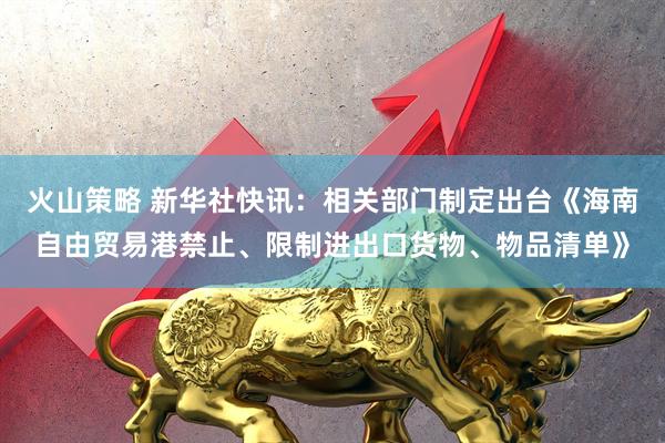 火山策略 新华社快讯：相关部门制定出台《海南自由贸易港禁止、限制进出口货物、物品清单》