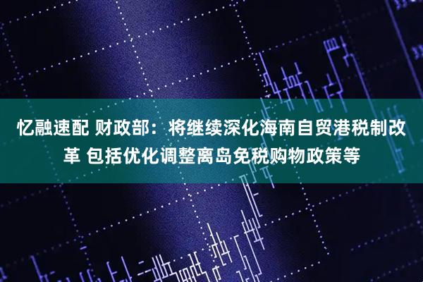忆融速配 财政部：将继续深化海南自贸港税制改革 包括优化调整离岛免税购物政策等