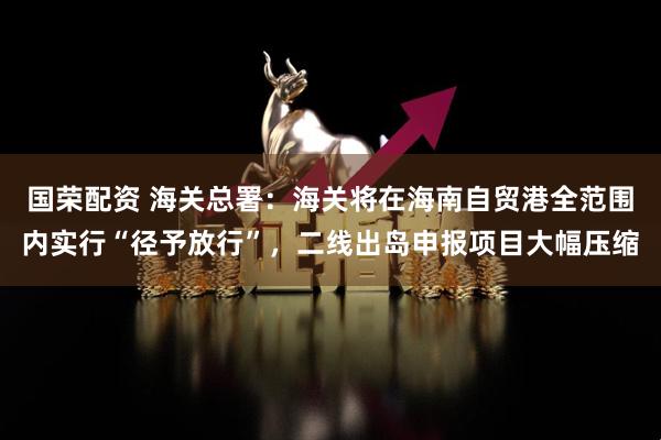 国荣配资 海关总署：海关将在海南自贸港全范围内实行“径予放行”，二线出岛申报项目大幅压缩