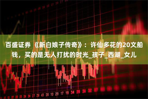 百盛证券 《新白娘子传奇》：许仙多花的20文船钱，买的是无人打扰的时光_孩子_西湖_女儿