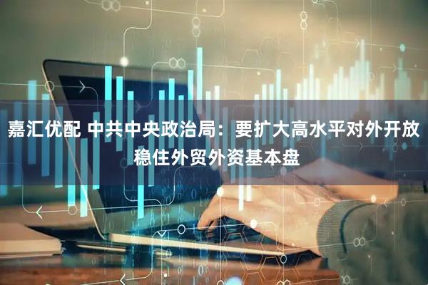嘉汇优配 中共中央政治局：要扩大高水平对外开放 稳住外贸外资基本盘