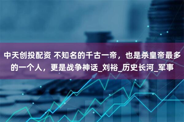 中天创投配资 不知名的千古一帝，也是杀皇帝最多的一个人，更是战争神话_刘裕_历史长河_军事