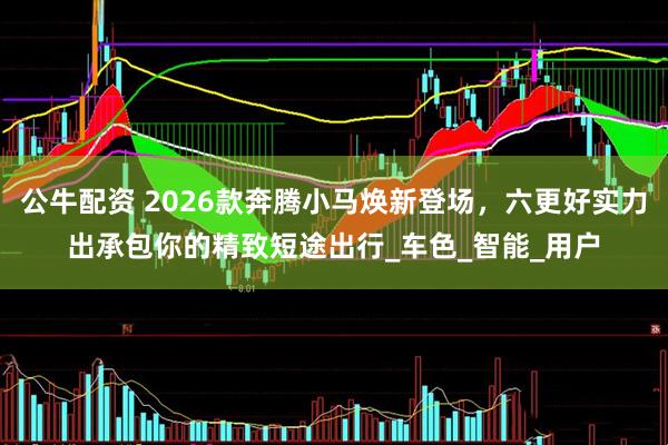 公牛配资 2026款奔腾小马焕新登场，六更好实力出承包你的精致短途出行_车色_智能_用户