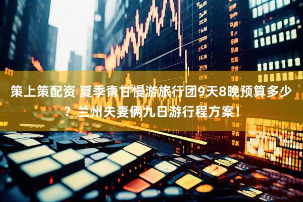 策上策配资 夏季青甘慢游旅行团9天8晚预算多少？兰州夫妻俩九日游行程方案！
