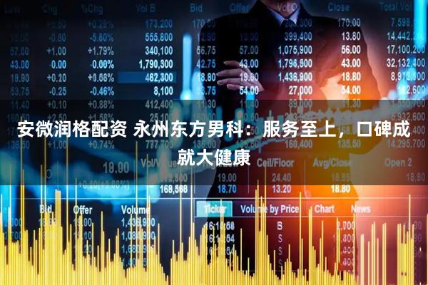 安微润格配资 永州东方男科：服务至上，口碑成就大健康