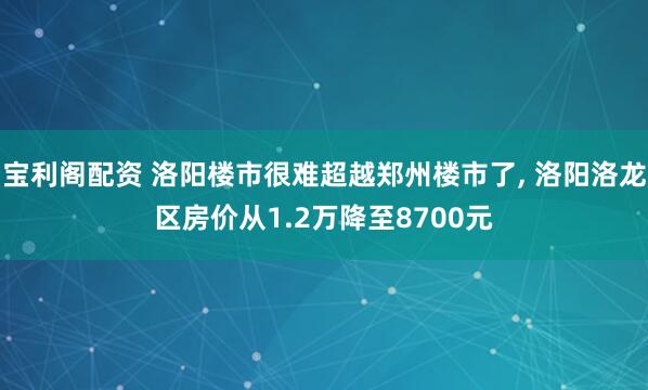 宝利阁配资 洛阳楼市很难超越郑州楼市了, 洛阳洛龙区房价从1.2万降至8700元