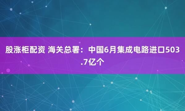 股涨柜配资 海关总署：中国6月集成电路进口503.7亿个