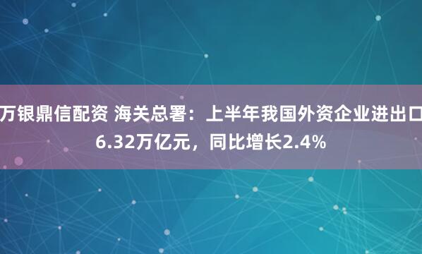 万银鼎信配资 海关总署：上半年我国外资企业进出口6.32万亿元，同比增长2.4%